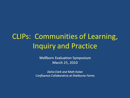 CLIPs: Communities of Learning, Inquiry and Practice Wellborn Evaluation Symposium March 25, 2010 Delia Clark and Matt Kolan Confluence Collaborative at.