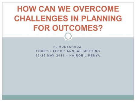 R. MUNYARADZI FOURTH AFCOP ANNUAL MEETING 23-25 MAY 2011 – NAIROBI, KENYA HOW CAN WE OVERCOME CHALLENGES IN PLANNING FOR OUTCOMES?