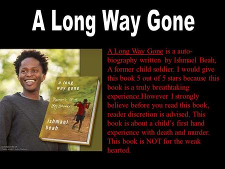 A Long Way Gone is a auto- biography written by Ishmael Beah, A former child soldier. I would give this book 5 out of 5 stars because this book is a truly.