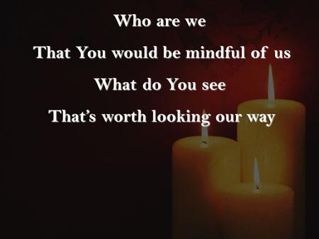 Who are we That You would be mindful of us That You would be mindful of us What do You see That’s worth looking our way That’s worth looking our way.