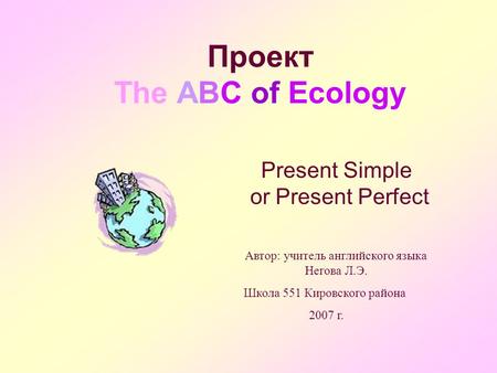 Проект The ABC of Ecology Present Simple or Present Perfect Автор: учитель английского языка Негова Л.Э. Школа 551 Кировского района 2007 г.