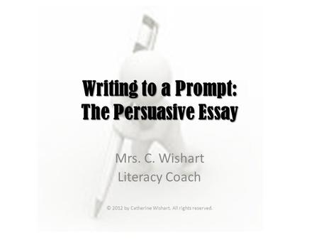 Writing to a Prompt: The Persuasive Essay Mrs. C. Wishart Literacy Coach © 2012 by Catherine Wishart. All rights reserved.