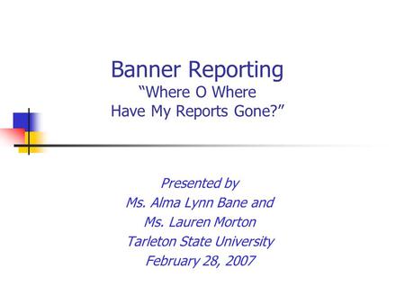 Banner Reporting “Where O Where Have My Reports Gone?” Presented by Ms. Alma Lynn Bane and Ms. Lauren Morton Tarleton State University February 28, 2007.