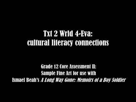 Txt 2 Wrld 4-Eva: cultural literacy connections Grade 12 Core Assessment II: Sample Fine Art for use with Ismael Beah’s A Long Way Gone: Memoirs of a Boy.