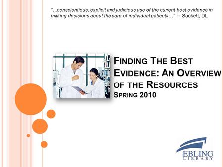 F INDING T HE B EST E VIDENCE : A N O VERVIEW OF THE R ESOURCES S PRING 2010 “…conscientious, explicit and judicious use of the current best evidence in.