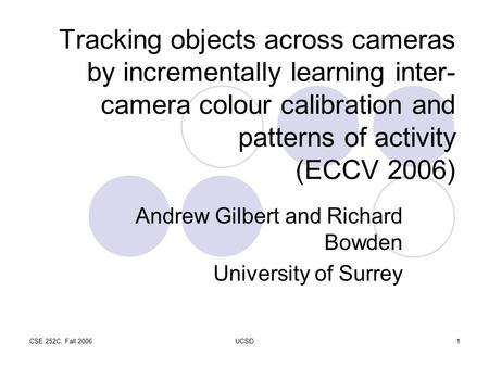 CSE 252C, Fall 2006UCSD1 Tracking objects across cameras by incrementally learning inter- camera colour calibration and patterns of activity (ECCV 2006)