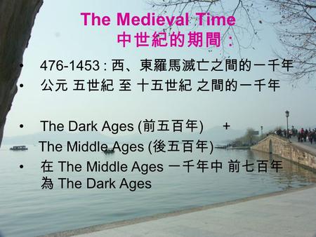 The Medieval Time 中世紀的期間： 476-1453 : 西、東羅馬滅亡之間的一千年 公元 五世紀 至 十五世紀 之間的一千年 The Dark Ages ( 前五百年 ) + The Middle Ages ( 後五百年 ) 在 The Middle Ages 一千年中 前七百年 為.