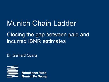 Munich Chain Ladder Closing the gap between paid and incurred IBNR estimates Dr. Gerhard Quarg Münchener Rück Munich Re Group.