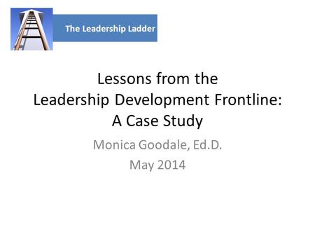 Lessons from the Leadership Development Frontline: A Case Study Monica Goodale, Ed.D. May 2014 The Leadership Ladder.