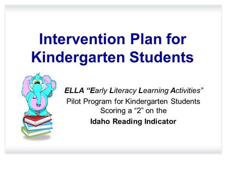 Intervention Plan for Kindergarten Students ELLA “Early Literacy Learning Activities” Pilot Program for Kindergarten Students Scoring a “2” on the Idaho.