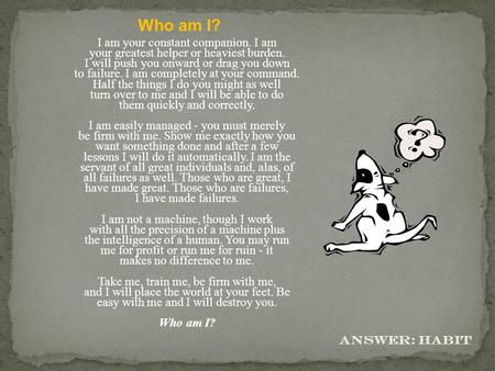 Who am I? I am your constant companion. I am your greatest helper or heaviest burden. I will push you onward or drag you down to failure. I am completely.