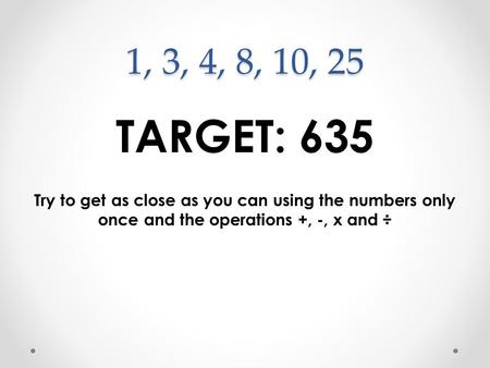 1, 3, 4, 8, 10, 25 TARGET: 635 Try to get as close as you can using the numbers only once and the operations +, -, x and ÷