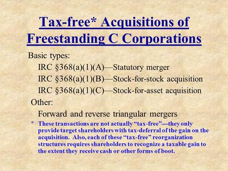 Tax-free* Acquisitions of Freestanding C Corporations Basic types: IRC §368(a)(1)(A)— Statutory merger IRC §368(a)(1)(B)— Stock-for-stock acquisition IRC.