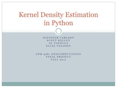 JENNIFER CARLSON SCOTT KELLEY AL TAFOLLA ELLIE VOLOSIN GPH 598: GEOCOMPUTATION FINAL PROJECT FALL 2011 Kernel Density Estimation in Python.