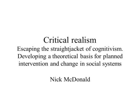 Critical realism Escaping the straightjacket of cognitivism. Developing a theoretical basis for planned intervention and change in social systems Nick.