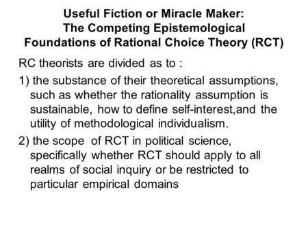 Useful Fiction or Miracle Maker: The Competing Epistemological Foundations of Rational Choice Theory (RCT) RC theorists are divided as to : 1) the substance.