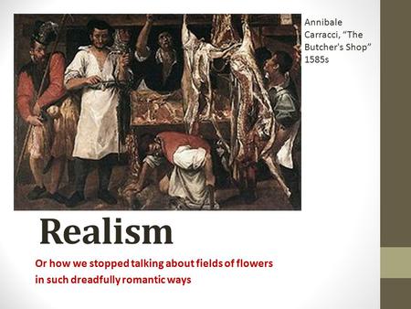 Realism Or how we stopped talking about fields of flowers in such dreadfully romantic ways Annibale Carracci, “The Butcher's Shop” 1585s.