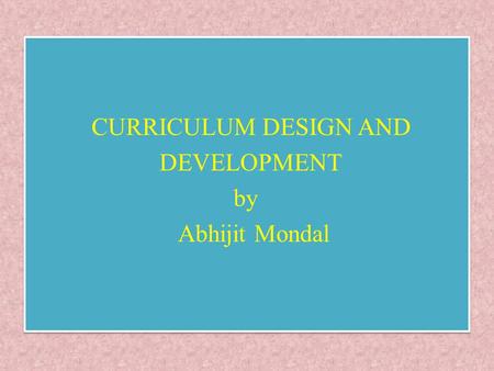 CURRICULUM DESIGN AND DEVELOPMENT by Abhijit Mondal CURRICULUM DESIGN AND DEVELOPMENT by Abhijit Mondal.