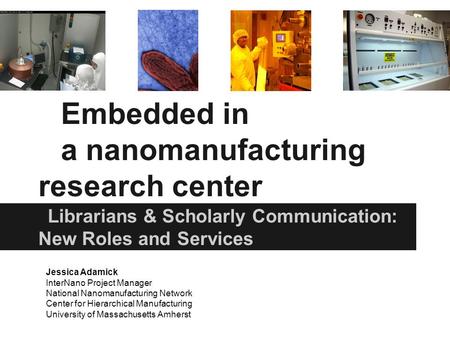 Embedded in a nanomanufacturing research center Librarians & Scholarly Communication: New Roles and Services Jessica Adamick InterNano Project Manager.