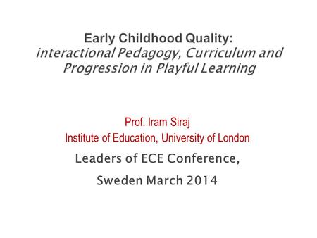 Prof. Iram Siraj Institute of Education, University of London Leaders of ECE Conference, Sweden March 2014.