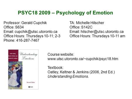 PSYC18 2009 – Psychology of Emotion Course website: www.utsc.utoronto.ca/~cupchik/psyc18.htm Textbook: Oatley, Keltner & Jenkins (2006, 2nd Ed.) Understanding.