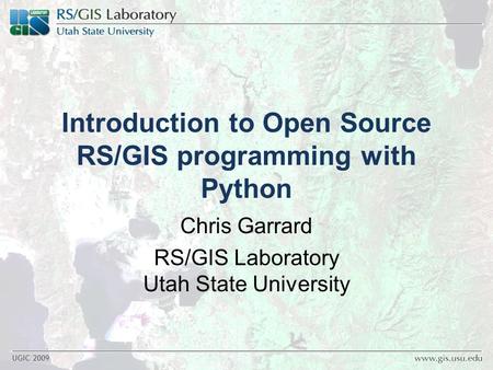 UGIC 2009 Introduction to Open Source RS/GIS programming with Python Chris Garrard RS/GIS Laboratory Utah State University.