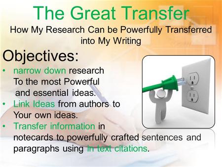 The Great Transfer How My Research Can be Powerfully Transferred into My Writing Objectives: narrow down research To the most Powerful and essential ideas.