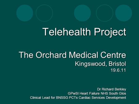 Telehealth Project The Orchard Medical Centre Kingswood, Bristol 19.6.11 Dr Richard Berkley GPwSI Heart Failure NHS South Glos Clinical Lead for BNSSG.