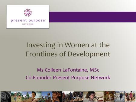 Investing in Women at the Frontlines of Development Ms Colleen LaFontaine, MSc Co-Founder Present Purpose Network.