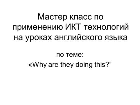 Мастер класс по применению ИКТ технологий на уроках английского языка по теме: «Why are they doing this?”