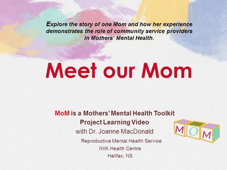 MoM is a Mothers’ Mental Health Toolkit Project Learning Video with Dr. Joanne MacDonald Reproductive Mental Health Service IWK Health Centre Halifax,