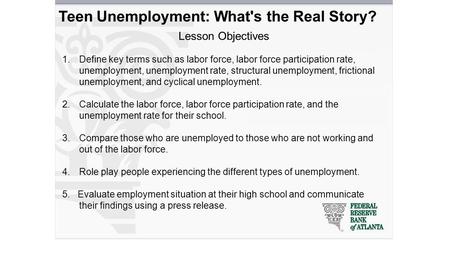 Teen Unemployment: What's the Real Story? Lesson Objectives 1.Define key terms such as labor force, labor force participation rate, unemployment, unemployment.