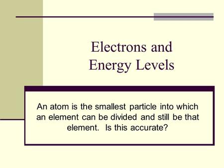 Electrons and Energy Levels An atom is the smallest particle into which an element can be divided and still be that element. Is this accurate?