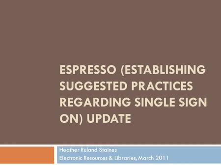 ESPRESSO (ESTABLISHING SUGGESTED PRACTICES REGARDING SINGLE SIGN ON) UPDATE Heather Ruland Staines Electronic Resources & Libraries, March 2011.