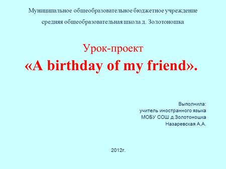 Урок-проект «A birthday of my friend». Выполнила: учитель иностранного языка МОБУ СОШ д.Золотоношка Назаревская А,А. 2012г. Муниципальное общеобразовательное.