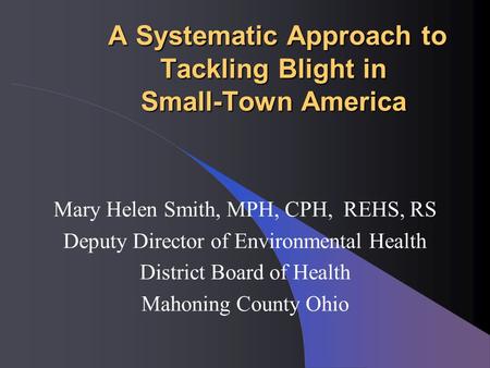 A Systematic Approach to Tackling Blight in Small-Town America A Systematic Approach to Tackling Blight in Small-Town America Mary Helen Smith, MPH, CPH,