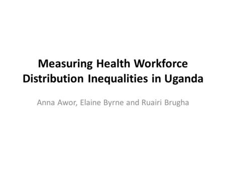 Measuring Health Workforce Distribution Inequalities in Uganda Anna Awor, Elaine Byrne and Ruairi Brugha.