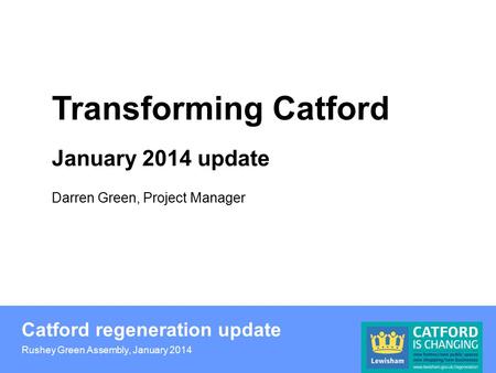 Catford regeneration update Rushey Green Assembly, January 2014 Transforming Catford January 2014 update Darren Green, Project Manager.