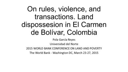 On rules, violence, and transactions. Land dispossesion in El Carmen de Bolívar, Colombia Pola García Reyes Universidad del Norte 2015 WORLD BANK CONFERENCE.