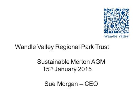 Wandle Valley Regional Park Trust Sustainable Merton AGM 15 th January 2015 Sue Morgan – CEO.