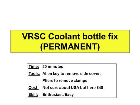 VRSC Coolant bottle fix (PERMANENT) Time: 20 minutes Tools:Allen key to remove side cover. Pliers to remove clamps Cost:Not sure about USA but here $40.