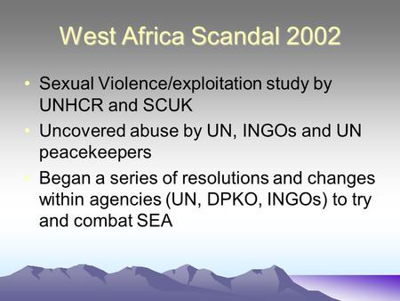 West Africa Scandal 2002 Sexual Violence/exploitation study by UNHCR and SCUK Uncovered abuse by UN, INGOs and UN peacekeepers Began a series of resolutions.