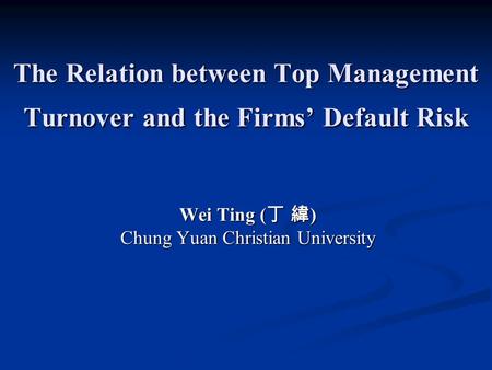 The Relation between Top Management Turnover and the Firms’ Default Risk Wei Ting ( 丁 緯 ) Chung Yuan Christian University.