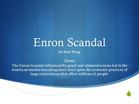  Enron Scandal By Matt Wong Thesis: The Enron Scandal influenced by greed and immoral actions led to the American market becoming more strict upon the.