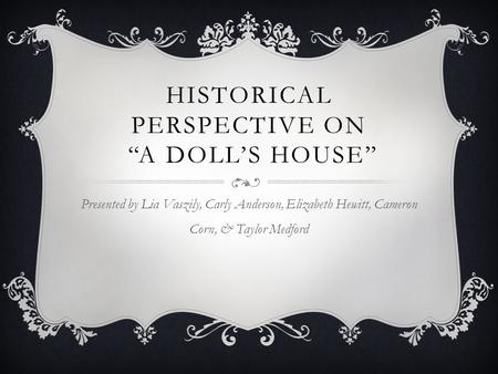 HISTORICAL PERSPECTIVE ON “A DOLL’S HOUSE” Presented by Lia Vaszily, Carly Anderson, Elizabeth Hewitt, Cameron Corn, & Taylor Medford.