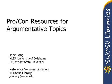 Pro/Con Resources for Argumentative Topics Jane Long MLIS, University of Oklahoma MA, Wright State University Reference Services Librarian Al Harris Library.