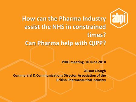 How can the Pharma Industry assist the NHS in constrained times? Can Pharma help with QIPP? PDIG meeting, 10 June 2010 Alison Clough Commercial & Communications.