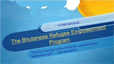 The Bhutanese Refugee Empowerment Program “Charity is injurious unless it helps the recipient become independent of it” -John Rockefeller A CORD INITIATIVE.