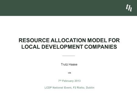 Trutz Haase RESOURCE ALLOCATION MODEL FOR LOCAL DEVELOPMENT COMPANIES 7 th February 2013 LCDP National Event, F2 Rialto, Dublin v04.