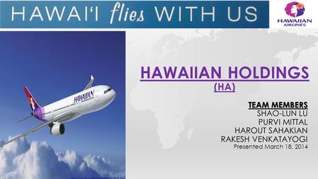 TEAM MEMBERS SHAO-LUN LU PURVI MITTAL HAROUT SAHAKIAN RAKESH VENKATAYOGI Presented March 18, 2014 HAWAIIAN HOLDINGS (HA)